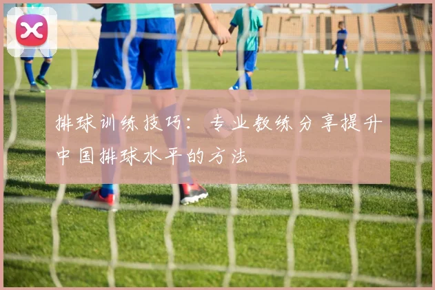 排球训练技巧:专业教练分享提升中国排球水平的方法