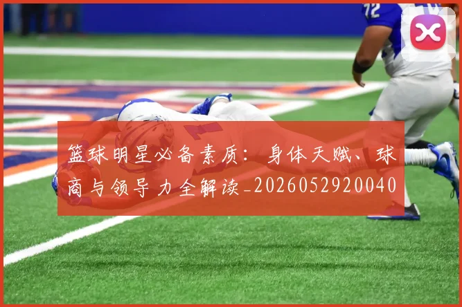 篮球明星必备素质:身体天赋、球商与领导力全解读_20260529200405
